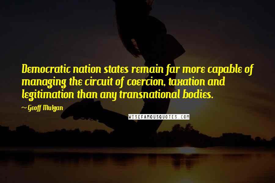 Geoff Mulgan Quotes: Democratic nation states remain far more capable of managing the circuit of coercion, taxation and legitimation than any transnational bodies.