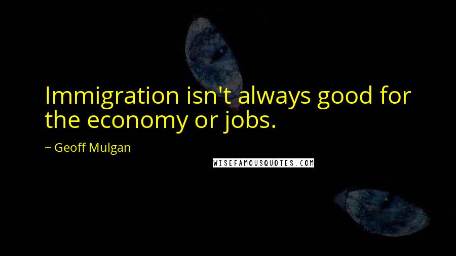 Geoff Mulgan Quotes: Immigration isn't always good for the economy or jobs.