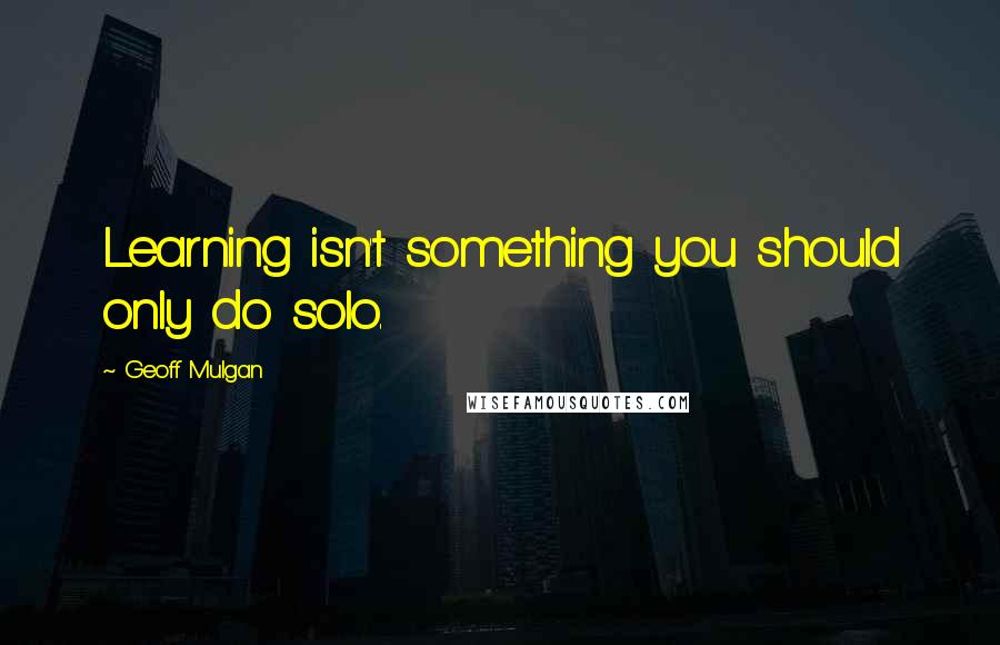 Geoff Mulgan Quotes: Learning isn't something you should only do solo.