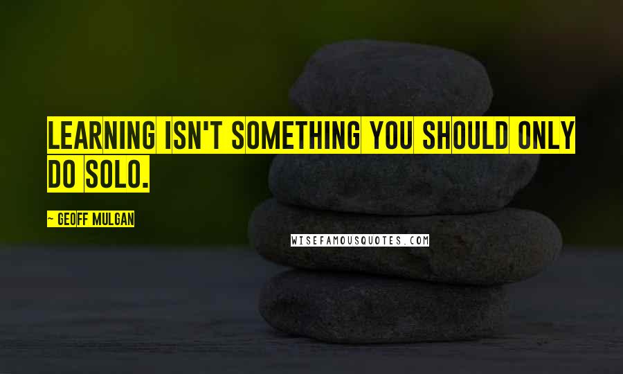 Geoff Mulgan Quotes: Learning isn't something you should only do solo.