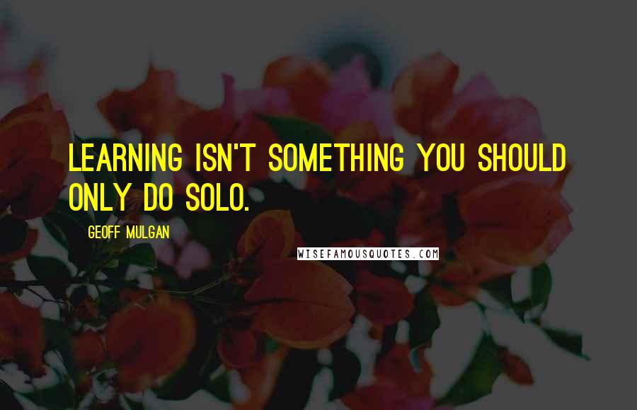 Geoff Mulgan Quotes: Learning isn't something you should only do solo.