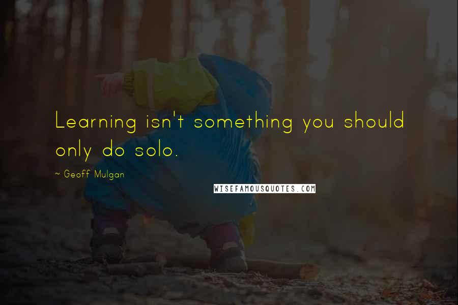 Geoff Mulgan Quotes: Learning isn't something you should only do solo.