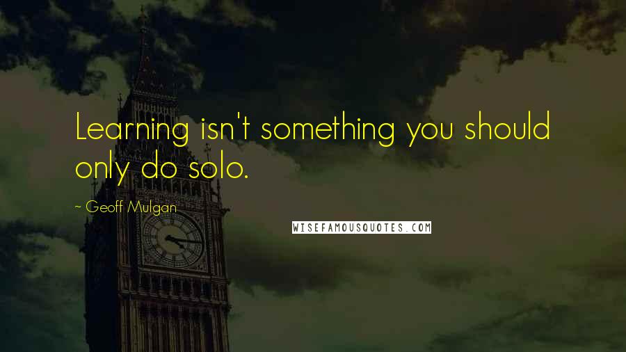 Geoff Mulgan Quotes: Learning isn't something you should only do solo.