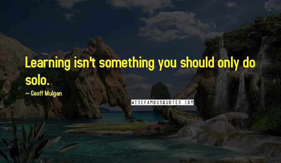 Geoff Mulgan Quotes: Learning isn't something you should only do solo.