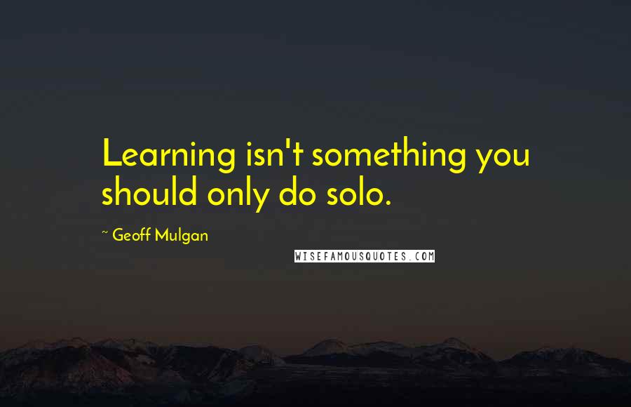 Geoff Mulgan Quotes: Learning isn't something you should only do solo.