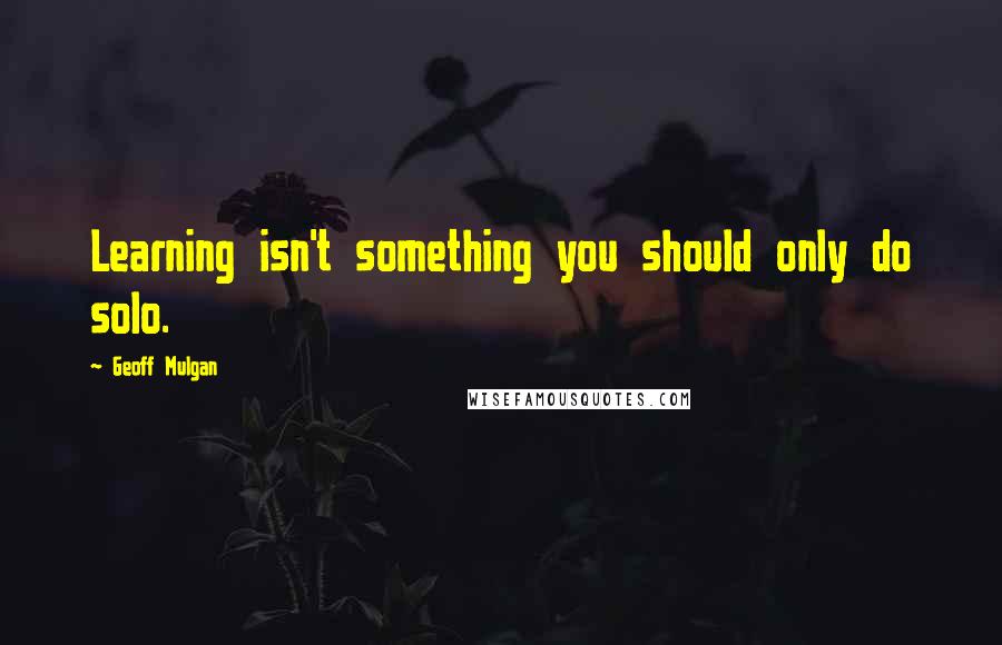 Geoff Mulgan Quotes: Learning isn't something you should only do solo.