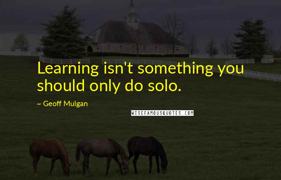 Geoff Mulgan Quotes: Learning isn't something you should only do solo.