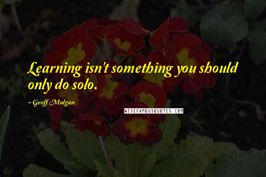 Geoff Mulgan Quotes: Learning isn't something you should only do solo.