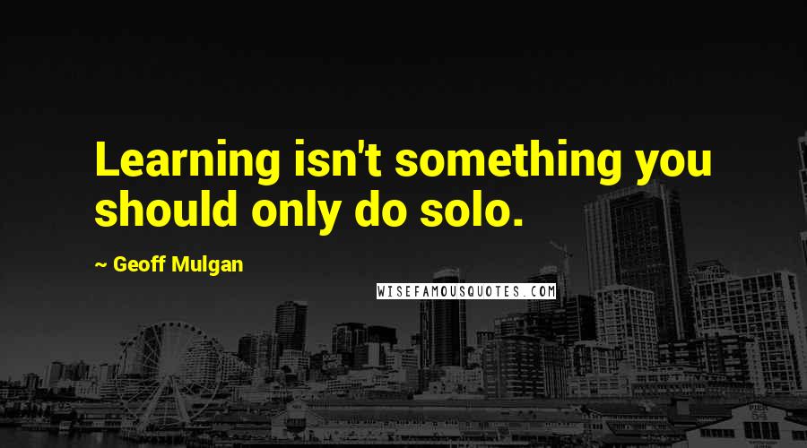 Geoff Mulgan Quotes: Learning isn't something you should only do solo.