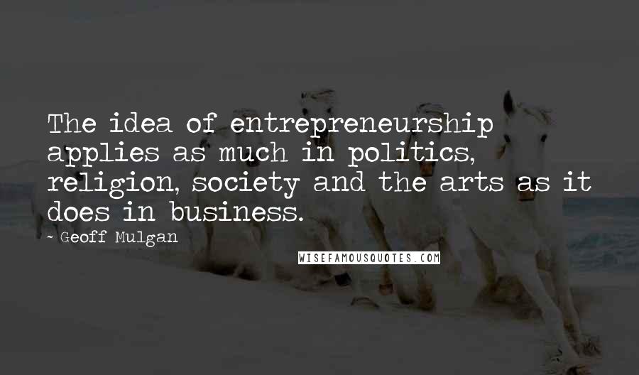 Geoff Mulgan Quotes: The idea of entrepreneurship applies as much in politics, religion, society and the arts as it does in business.