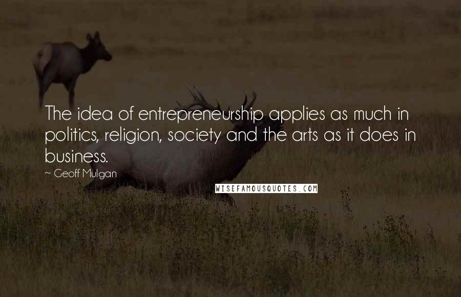 Geoff Mulgan Quotes: The idea of entrepreneurship applies as much in politics, religion, society and the arts as it does in business.