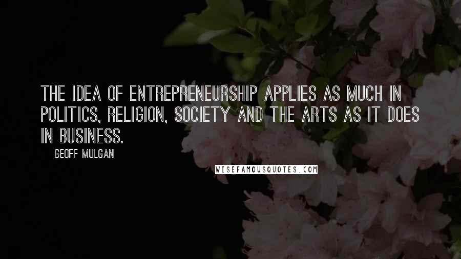 Geoff Mulgan Quotes: The idea of entrepreneurship applies as much in politics, religion, society and the arts as it does in business.