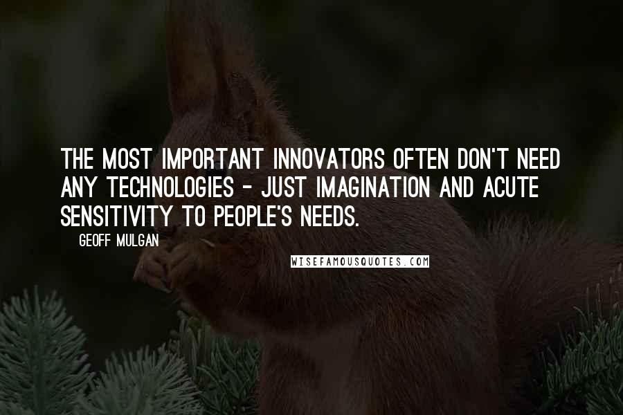 Geoff Mulgan Quotes: The most important innovators often don't need any technologies - just imagination and acute sensitivity to people's needs.