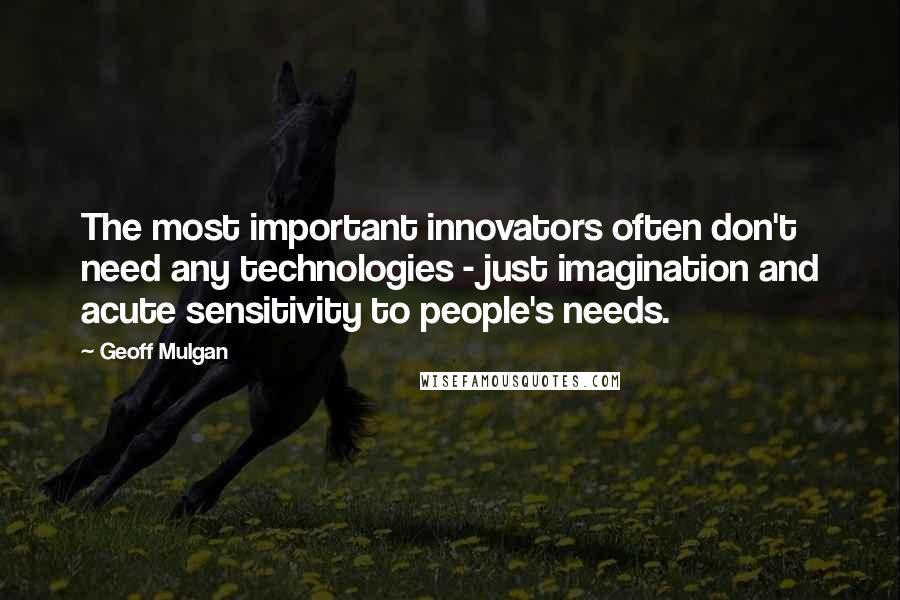 Geoff Mulgan Quotes: The most important innovators often don't need any technologies - just imagination and acute sensitivity to people's needs.