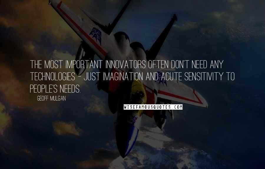 Geoff Mulgan Quotes: The most important innovators often don't need any technologies - just imagination and acute sensitivity to people's needs.