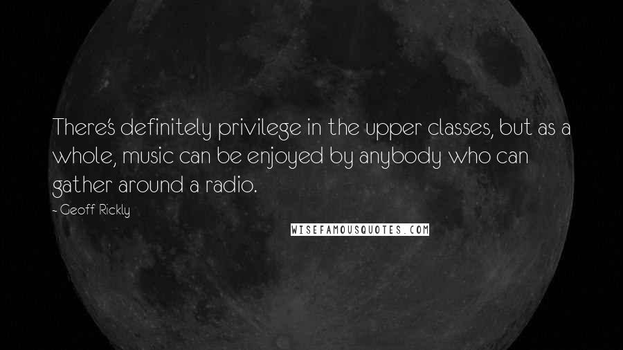 Geoff Rickly Quotes: There's definitely privilege in the upper classes, but as a whole, music can be enjoyed by anybody who can gather around a radio.