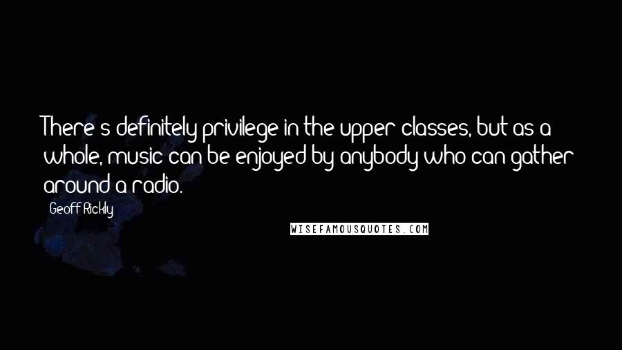 Geoff Rickly Quotes: There's definitely privilege in the upper classes, but as a whole, music can be enjoyed by anybody who can gather around a radio.