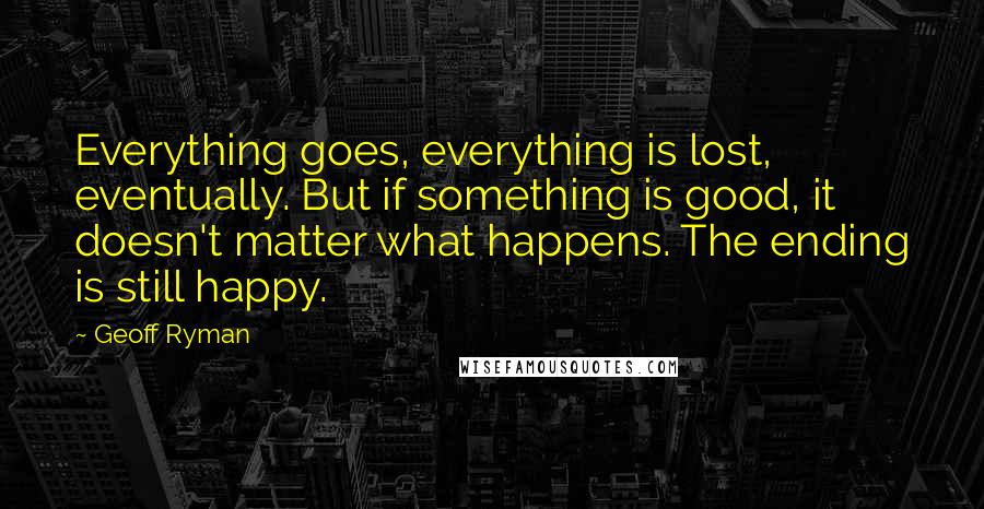 Geoff Ryman Quotes: Everything goes, everything is lost, eventually. But if something is good, it doesn't matter what happens. The ending is still happy.