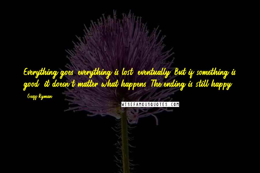 Geoff Ryman Quotes: Everything goes, everything is lost, eventually. But if something is good, it doesn't matter what happens. The ending is still happy.