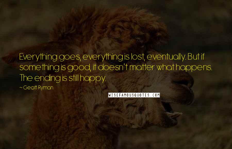 Geoff Ryman Quotes: Everything goes, everything is lost, eventually. But if something is good, it doesn't matter what happens. The ending is still happy.