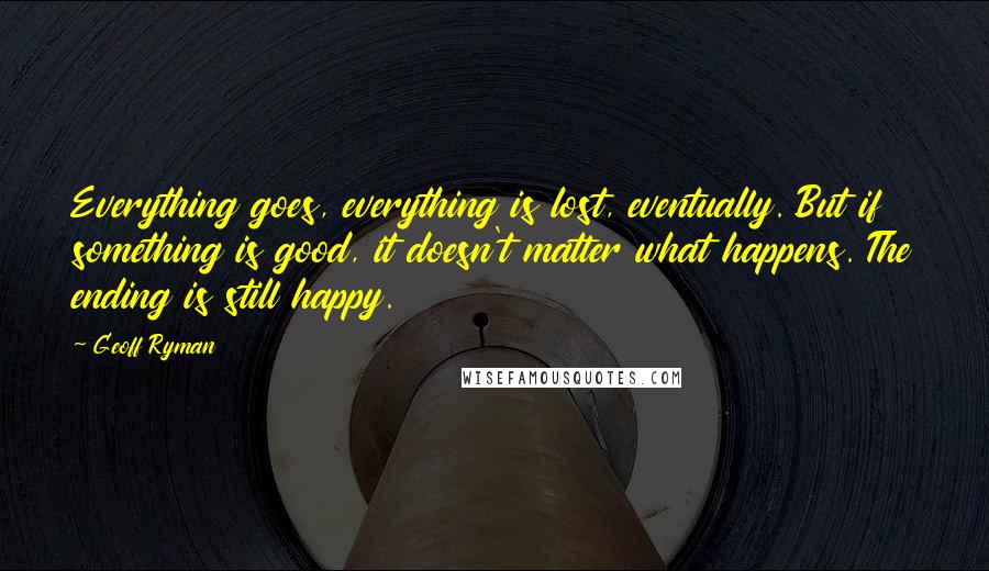 Geoff Ryman Quotes: Everything goes, everything is lost, eventually. But if something is good, it doesn't matter what happens. The ending is still happy.