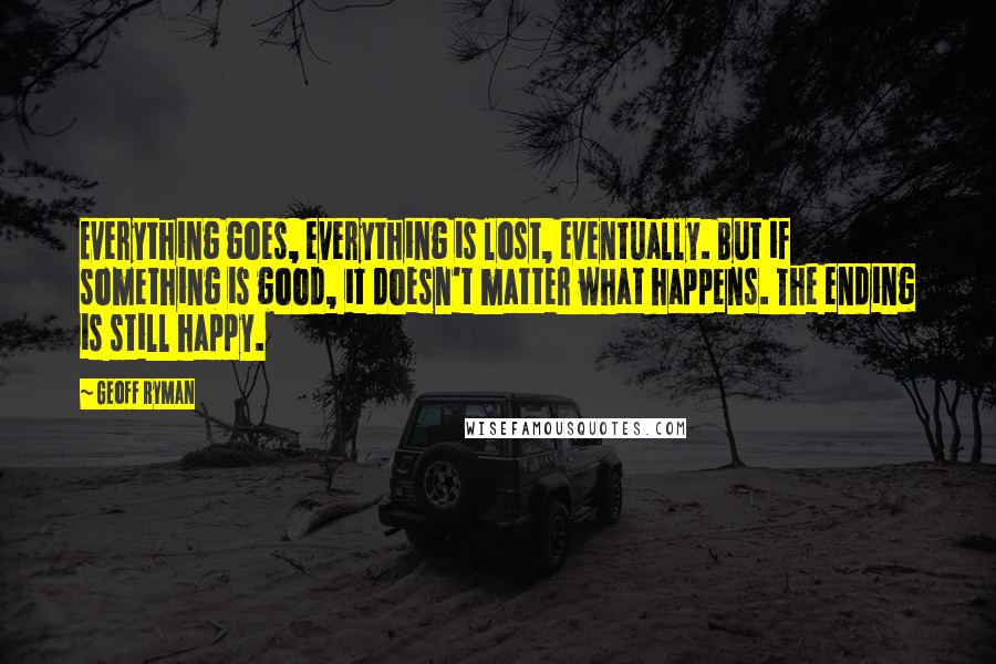 Geoff Ryman Quotes: Everything goes, everything is lost, eventually. But if something is good, it doesn't matter what happens. The ending is still happy.