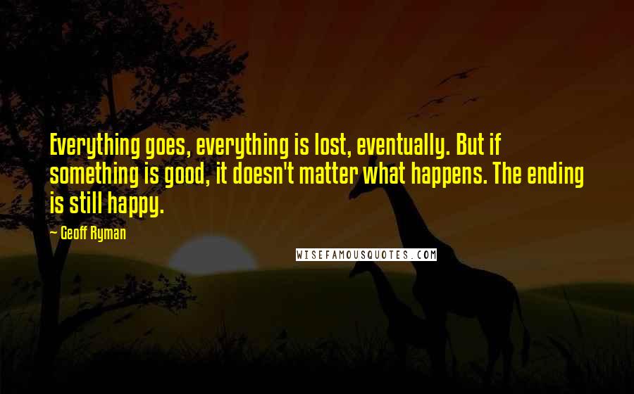 Geoff Ryman Quotes: Everything goes, everything is lost, eventually. But if something is good, it doesn't matter what happens. The ending is still happy.