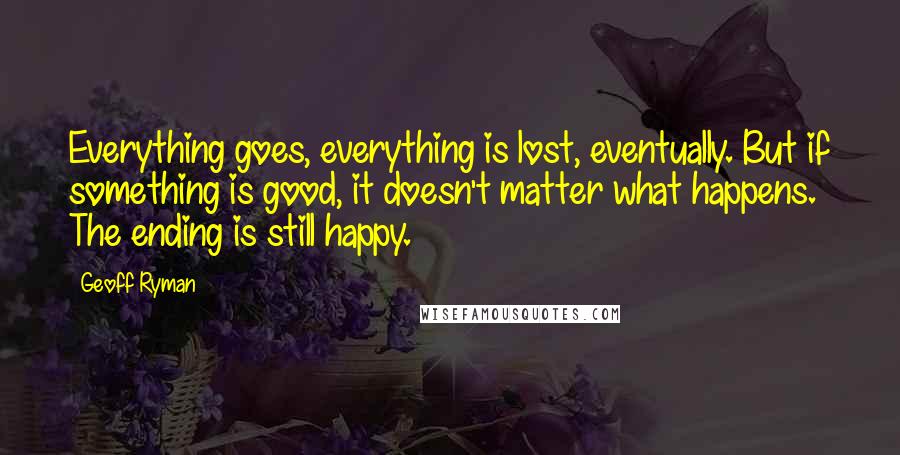 Geoff Ryman Quotes: Everything goes, everything is lost, eventually. But if something is good, it doesn't matter what happens. The ending is still happy.