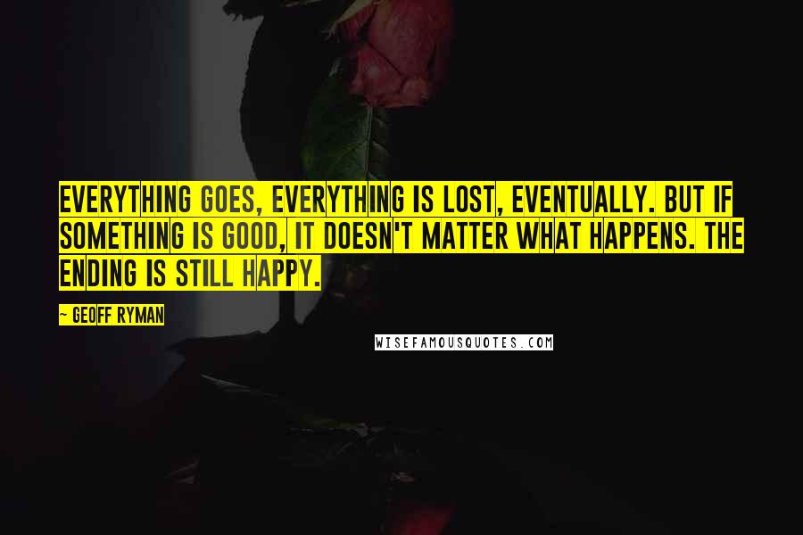 Geoff Ryman Quotes: Everything goes, everything is lost, eventually. But if something is good, it doesn't matter what happens. The ending is still happy.