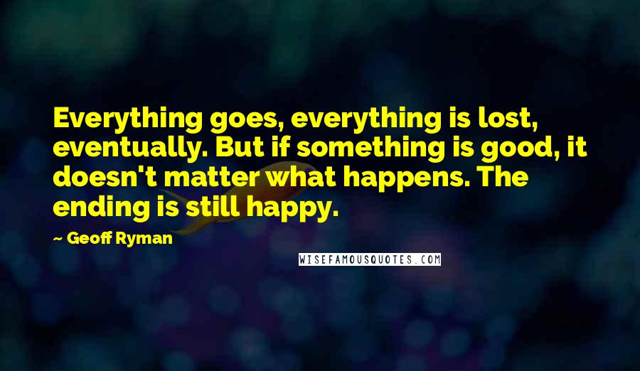 Geoff Ryman Quotes: Everything goes, everything is lost, eventually. But if something is good, it doesn't matter what happens. The ending is still happy.