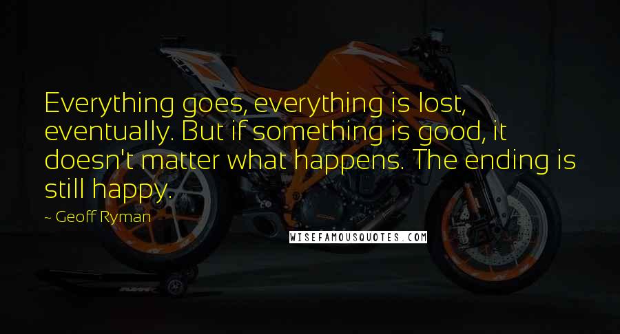 Geoff Ryman Quotes: Everything goes, everything is lost, eventually. But if something is good, it doesn't matter what happens. The ending is still happy.