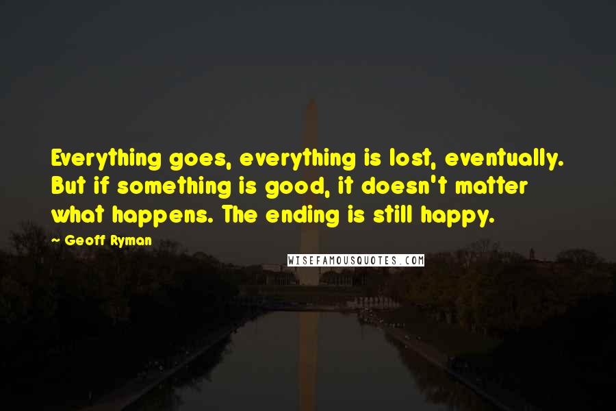 Geoff Ryman Quotes: Everything goes, everything is lost, eventually. But if something is good, it doesn't matter what happens. The ending is still happy.