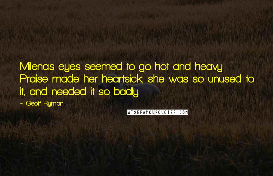 Geoff Ryman Quotes: Milena's eyes seemed to go hot and heavy. Praise made her heartsick; she was so unused to it, and needed it so badly.