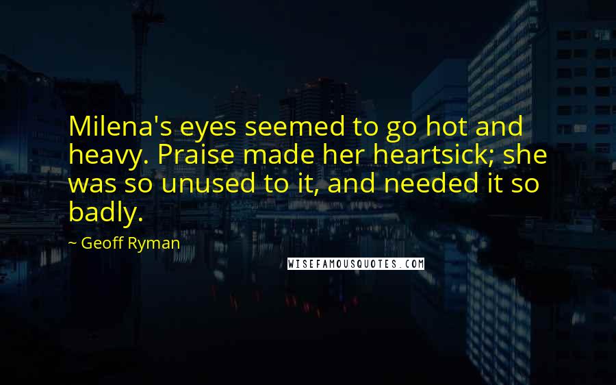 Geoff Ryman Quotes: Milena's eyes seemed to go hot and heavy. Praise made her heartsick; she was so unused to it, and needed it so badly.