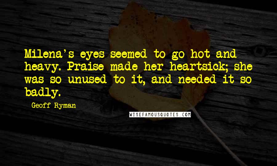 Geoff Ryman Quotes: Milena's eyes seemed to go hot and heavy. Praise made her heartsick; she was so unused to it, and needed it so badly.