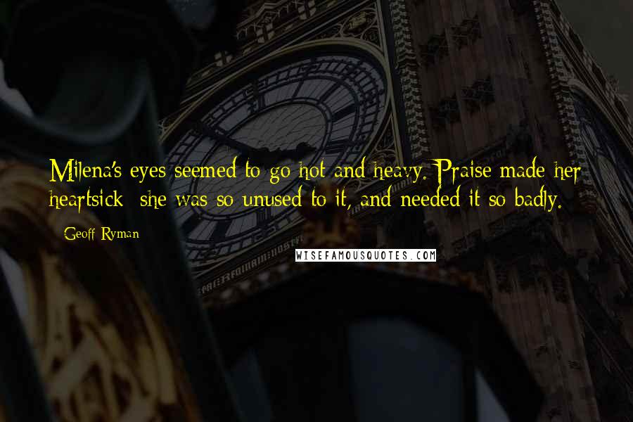 Geoff Ryman Quotes: Milena's eyes seemed to go hot and heavy. Praise made her heartsick; she was so unused to it, and needed it so badly.