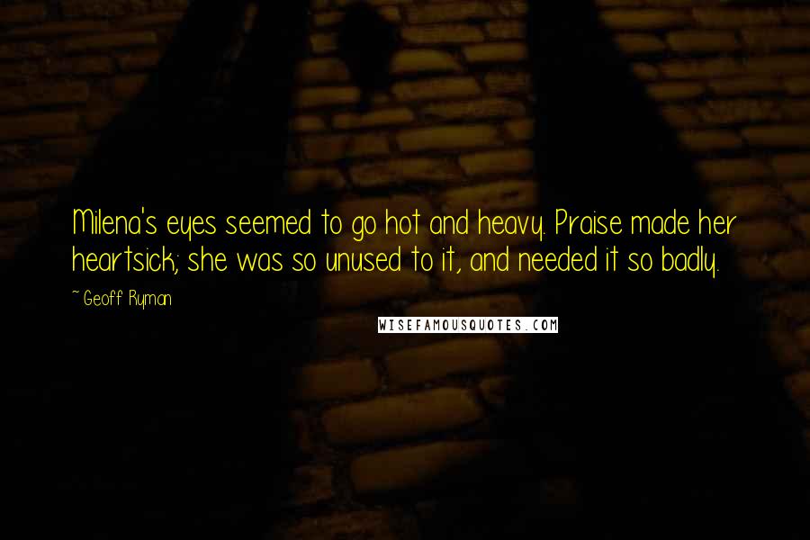 Geoff Ryman Quotes: Milena's eyes seemed to go hot and heavy. Praise made her heartsick; she was so unused to it, and needed it so badly.