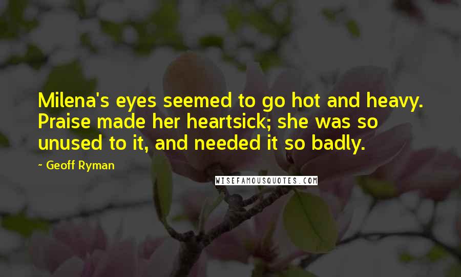 Geoff Ryman Quotes: Milena's eyes seemed to go hot and heavy. Praise made her heartsick; she was so unused to it, and needed it so badly.