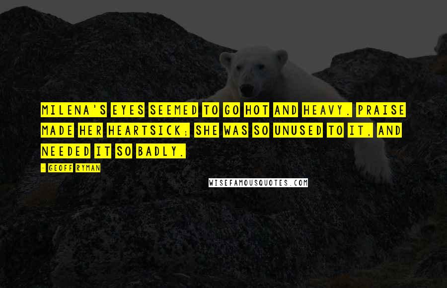 Geoff Ryman Quotes: Milena's eyes seemed to go hot and heavy. Praise made her heartsick; she was so unused to it, and needed it so badly.