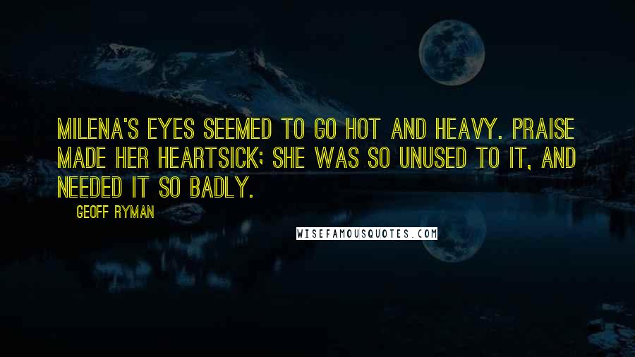 Geoff Ryman Quotes: Milena's eyes seemed to go hot and heavy. Praise made her heartsick; she was so unused to it, and needed it so badly.