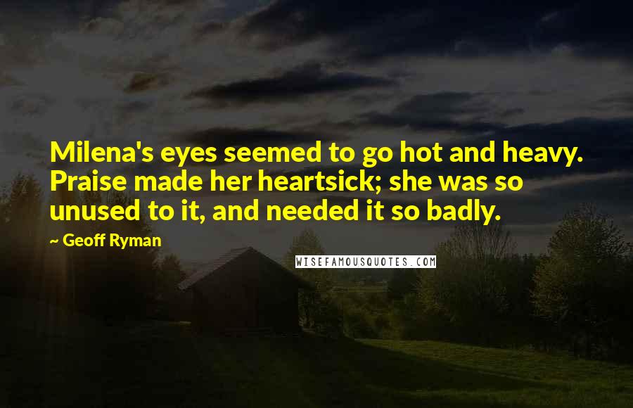 Geoff Ryman Quotes: Milena's eyes seemed to go hot and heavy. Praise made her heartsick; she was so unused to it, and needed it so badly.