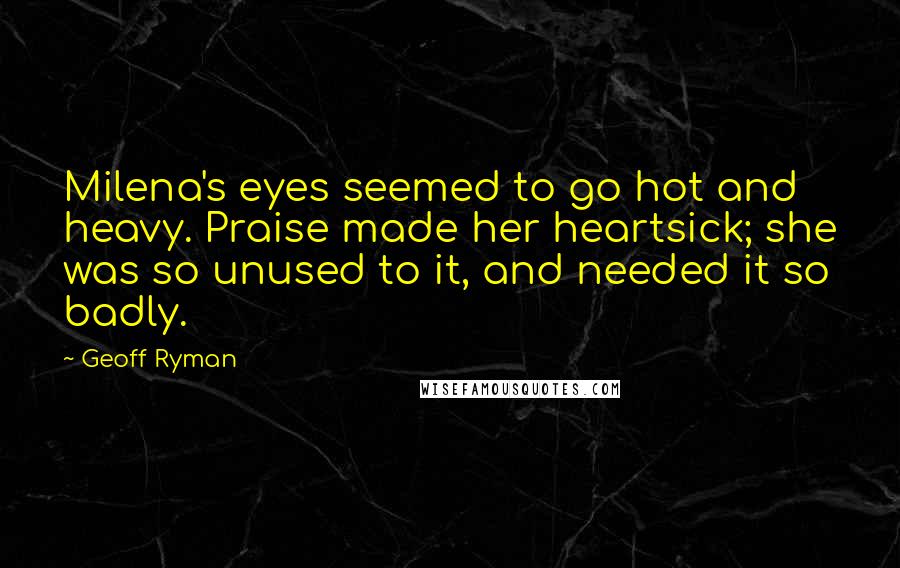 Geoff Ryman Quotes: Milena's eyes seemed to go hot and heavy. Praise made her heartsick; she was so unused to it, and needed it so badly.