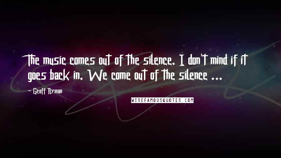 Geoff Ryman Quotes: The music comes out of the silence. I don't mind if it goes back in. We come out of the silence ...