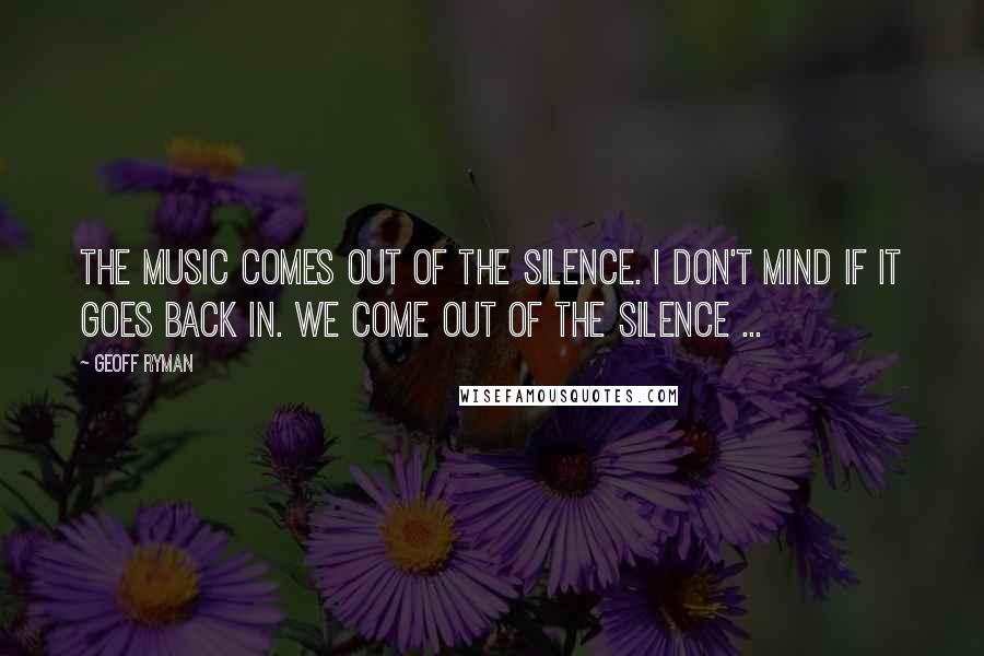 Geoff Ryman Quotes: The music comes out of the silence. I don't mind if it goes back in. We come out of the silence ...