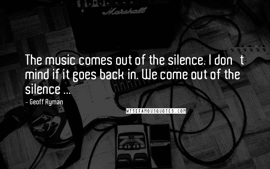 Geoff Ryman Quotes: The music comes out of the silence. I don't mind if it goes back in. We come out of the silence ...