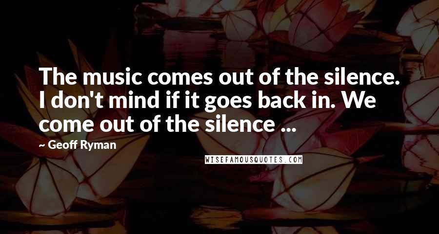 Geoff Ryman Quotes: The music comes out of the silence. I don't mind if it goes back in. We come out of the silence ...