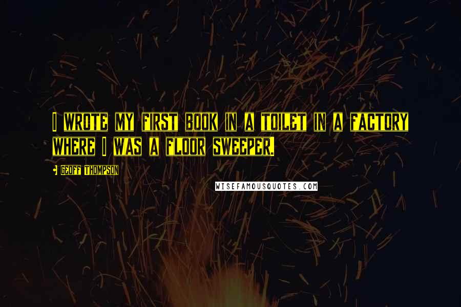 Geoff Thompson Quotes: I wrote my first book in a toilet in a factory where I was a floor sweeper.