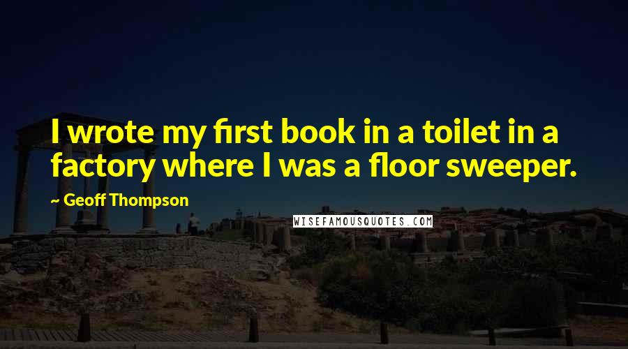Geoff Thompson Quotes: I wrote my first book in a toilet in a factory where I was a floor sweeper.