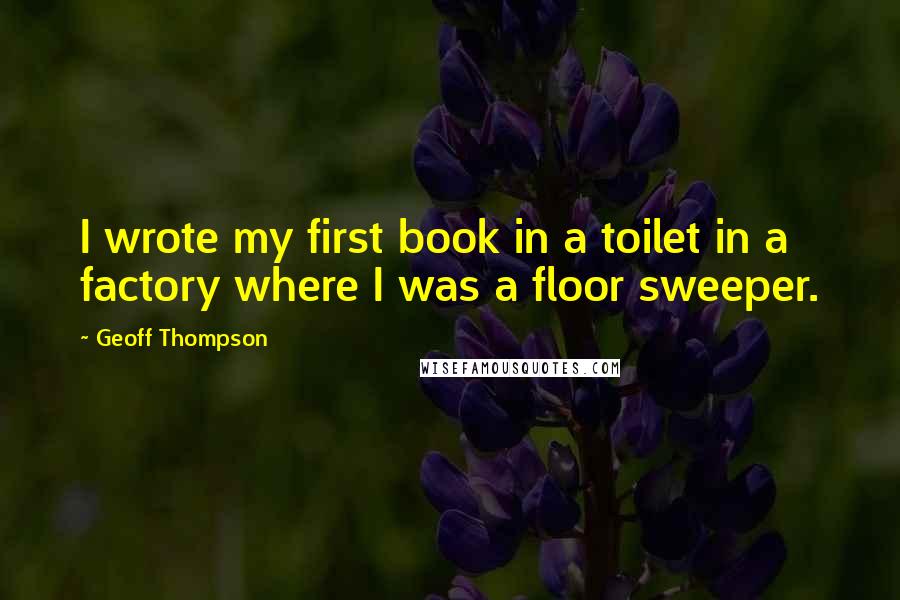 Geoff Thompson Quotes: I wrote my first book in a toilet in a factory where I was a floor sweeper.