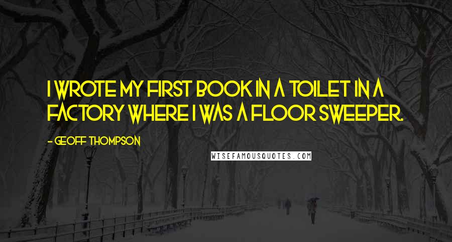 Geoff Thompson Quotes: I wrote my first book in a toilet in a factory where I was a floor sweeper.